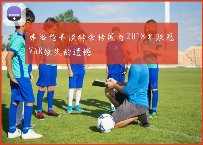 弗洛伦齐谈转会传闻与2018年欧冠VAR缺失的遗憾