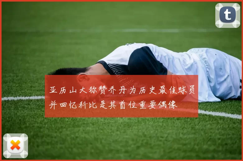 亚历山大称赞乔丹为历史最佳球员并回忆科比是其首位重要偶像