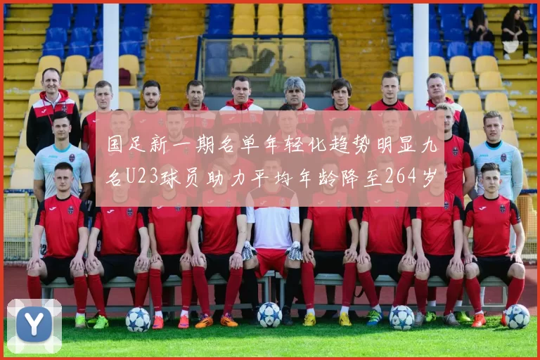 国足新一期名单年轻化趋势明显九名U23球员助力平均年龄降至264岁
