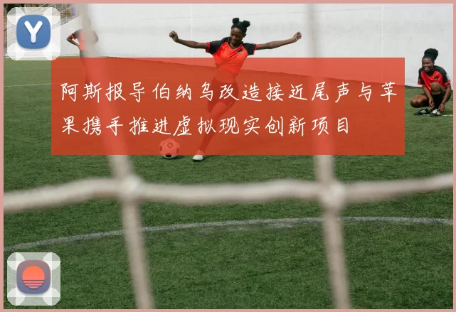 阿斯报导伯纳乌改造接近尾声与苹果携手推进虚拟现实创新项目