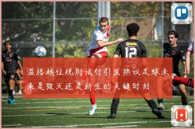 温格越位规则试行引发热议足球未来是毁灭还是新生的关键时刻