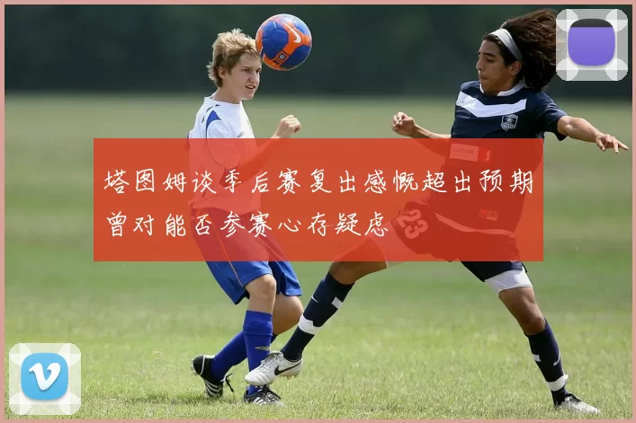 塔图姆谈季后赛复出感慨超出预期曾对能否参赛心存疑虑