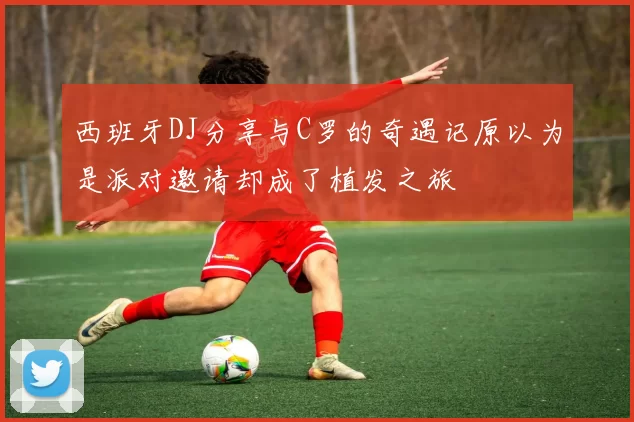 西班牙DJ分享与C罗的奇遇记原以为是派对邀请却成了植发之旅
