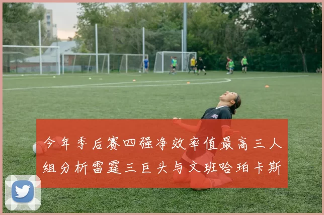 今年季后赛四强净效率值最高三人组分析雷霆三巨头与文班哈珀卡斯尔的表现对比