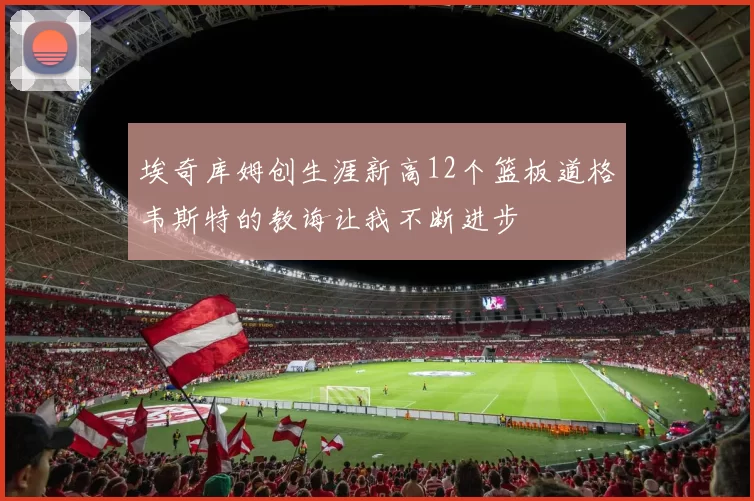 埃奇库姆创生涯新高12个篮板道格韦斯特的教诲让我不断进步