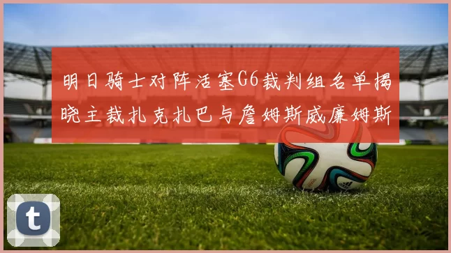 明日骑士对阵活塞G6裁判组名单揭晓主裁扎克扎巴与詹姆斯威廉姆斯在列
