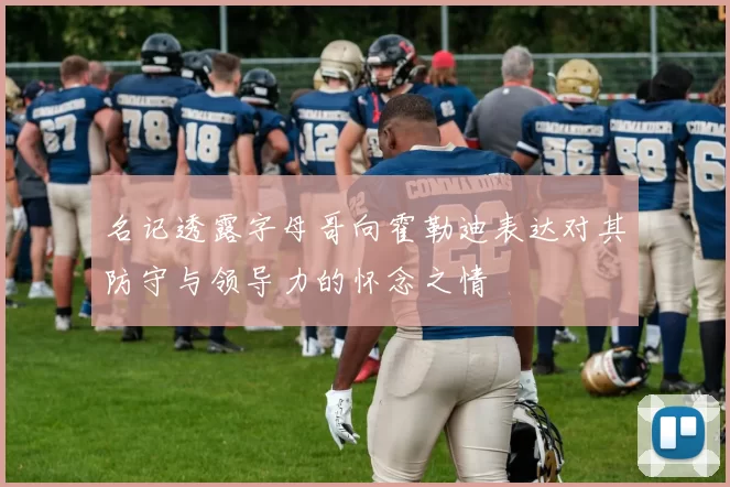 名记透露字母哥向霍勒迪表达对其防守与领导力的怀念之情
