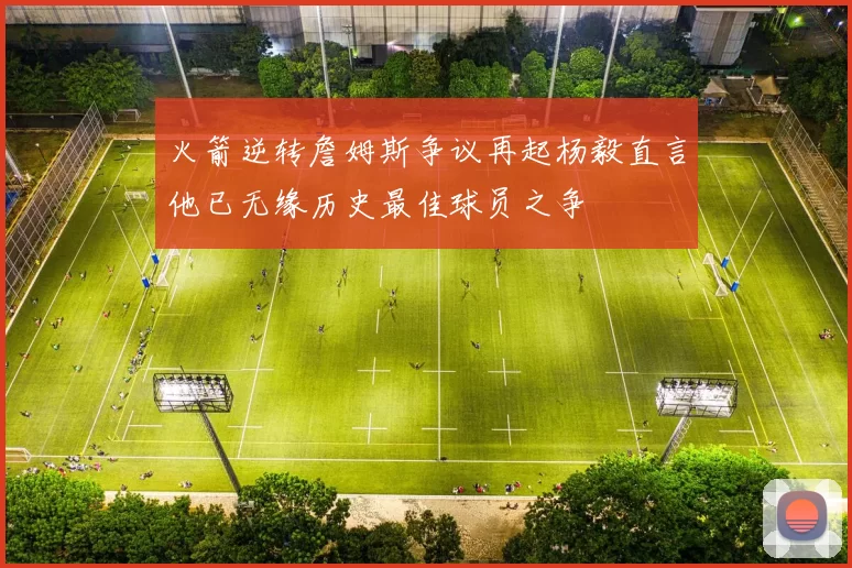 火箭逆转詹姆斯争议再起杨毅直言他已无缘历史最佳球员之争