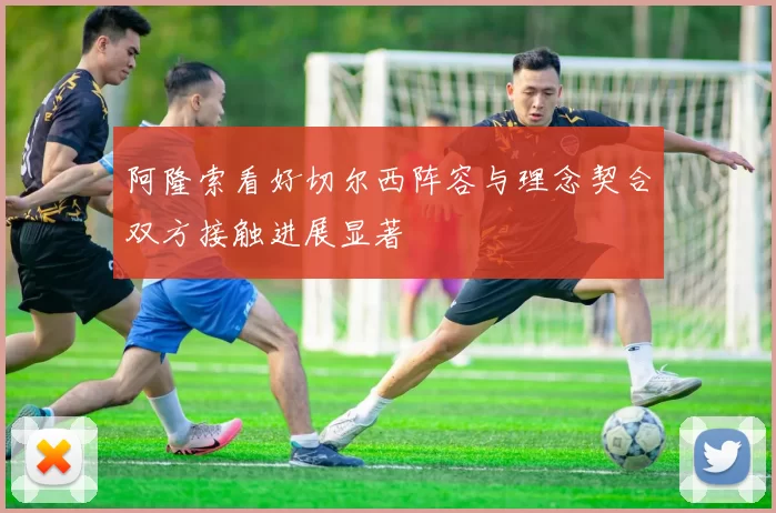 阿隆索看好切尔西阵容与理念契合双方接触进展显著