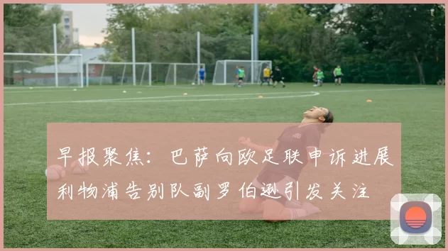 早报聚焦：巴萨向欧足联申诉进展利物浦告别队副罗伯逊引发关注
