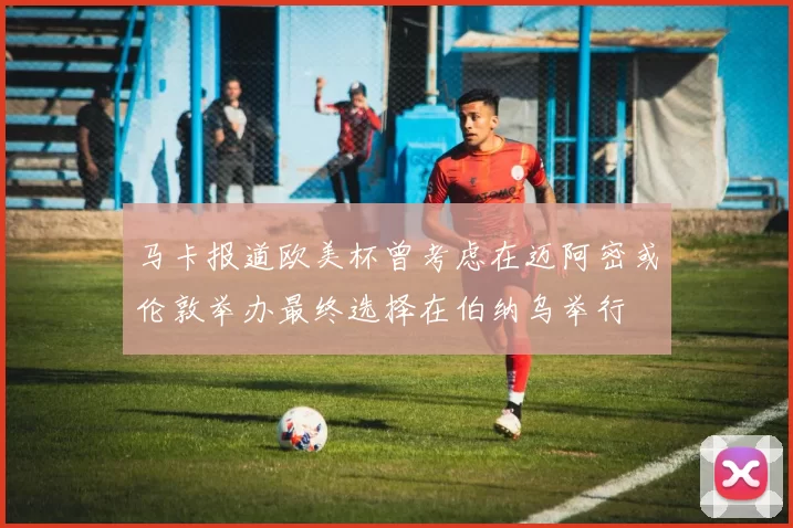 马卡报道欧美杯曾考虑在迈阿密或伦敦举办最终选择在伯纳乌举行