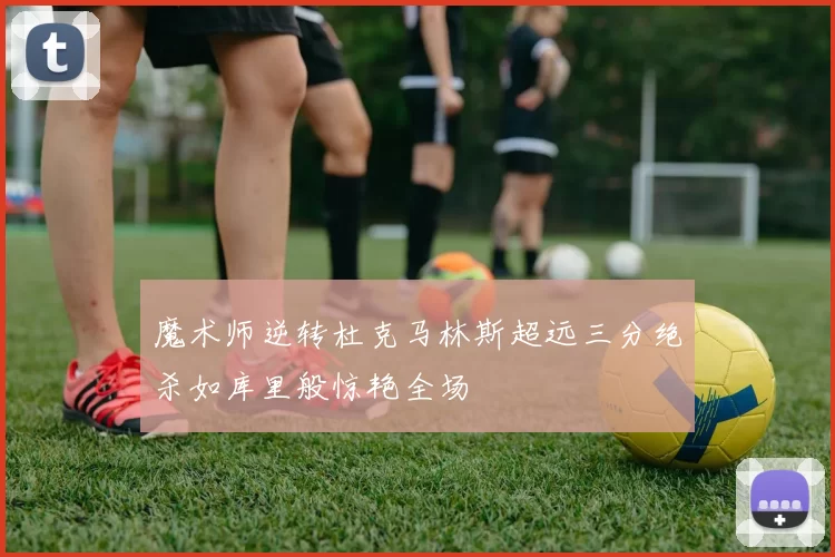 魔术师逆转杜克马林斯超远三分绝杀如库里般惊艳全场