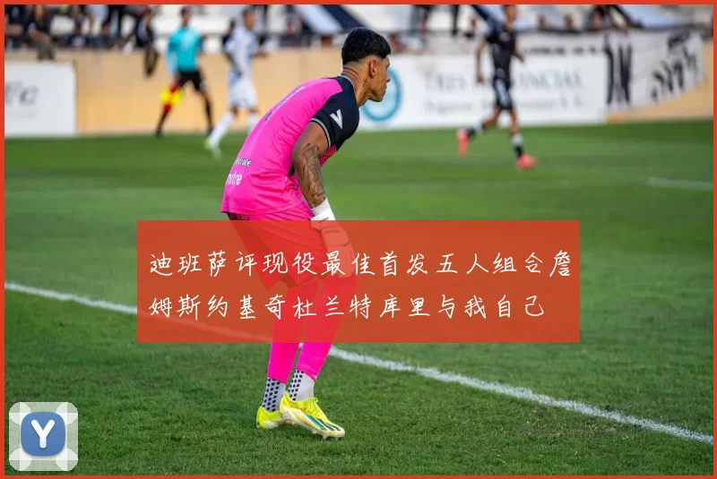 迪班萨评现役最佳首发五人组合詹姆斯约基奇杜兰特库里与我自己