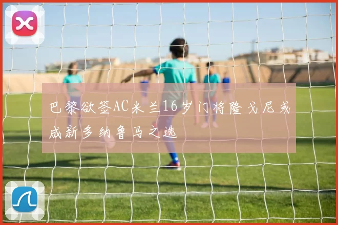 巴黎欲签AC米兰16岁门将隆戈尼或成新多纳鲁马之选